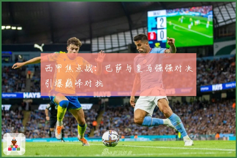 西甲焦点战：巴萨与皇马强强对决引爆巅峰对抗