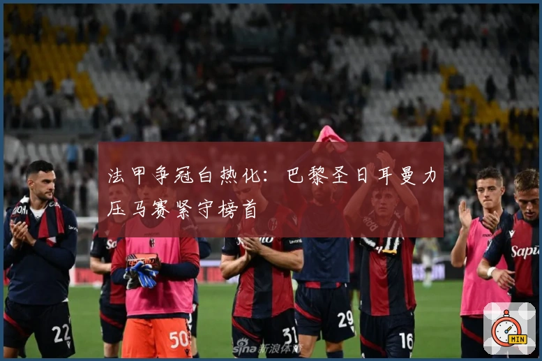法甲争冠白热化：巴黎圣日耳曼力压马赛紧守榜首