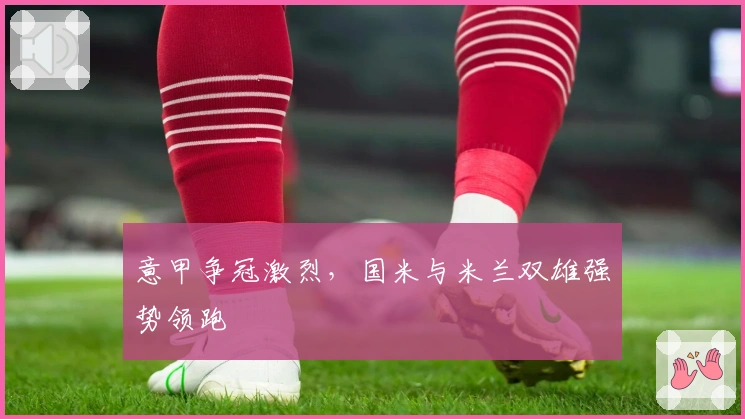 意甲争冠激烈,国米与米兰双雄强势领跑