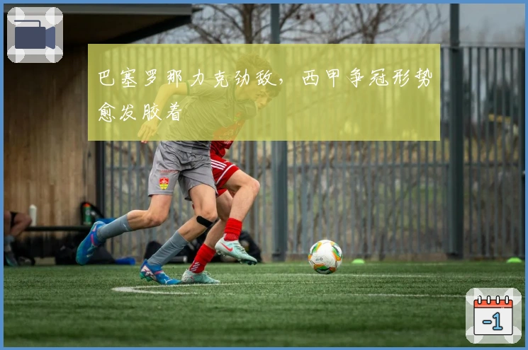 巴塞罗那力克劲敌，西甲争冠形势愈发胶着